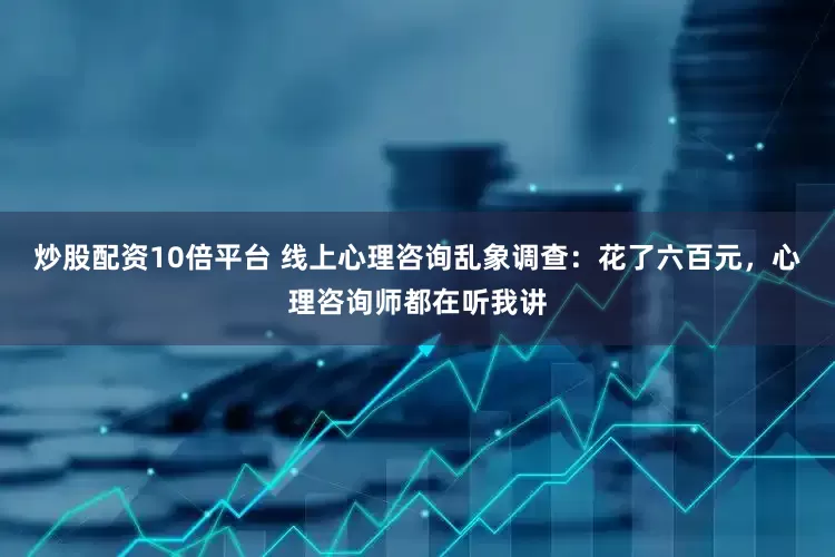 炒股配资10倍平台 线上心理咨询乱象调查：花了六百元，心理咨询师都在听我讲