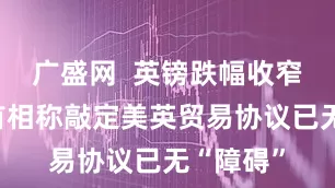 广盛网  英镑跌幅收窄，英国首相称敲定美英贸易协议已无“障碍”
