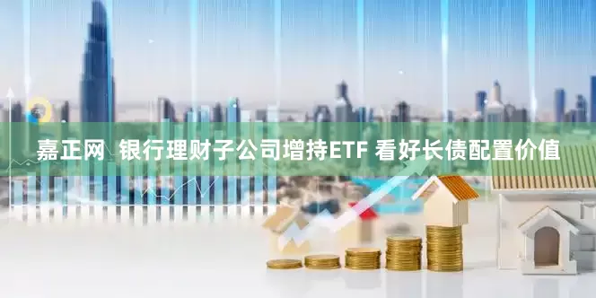嘉正网  银行理财子公司增持ETF 看好长债配置价值