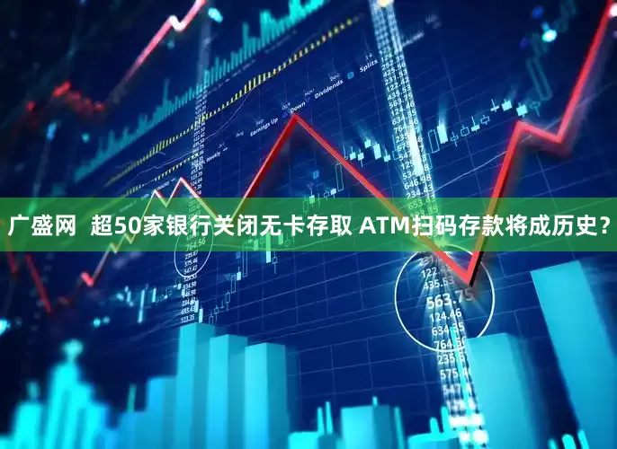 广盛网  超50家银行关闭无卡存取 ATM扫码存款将成历史？