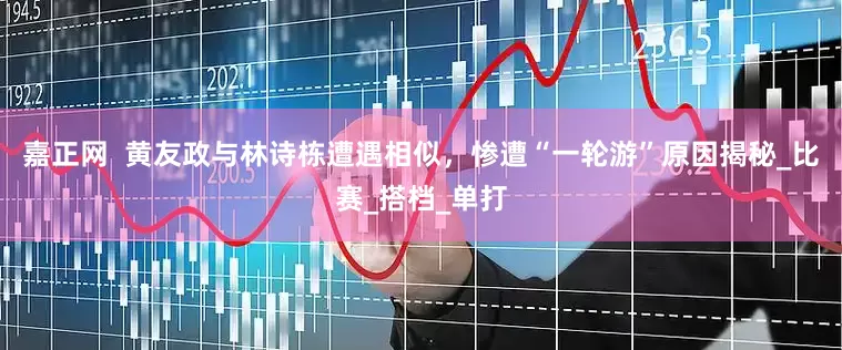 嘉正网  黄友政与林诗栋遭遇相似，惨遭“一轮游”原因揭秘_比赛_搭档_单打
