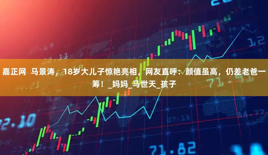 嘉正网  马景涛，18岁大儿子惊艳亮相，网友直呼：颜值虽高，仍差老爸一筹！_妈妈_马世天_孩子