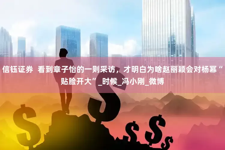 信钰证券  看到章子怡的一则采访，才明白为啥赵丽颖会对杨幂“贴脸开大”_时候_冯小刚_微博