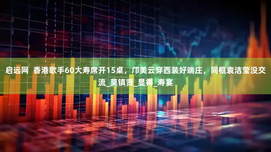 启远网  香港歌手60大寿席开15桌，邝美云穿西装好端庄，同框袁洁莹没交流_莫镇贤_显得_寿宴