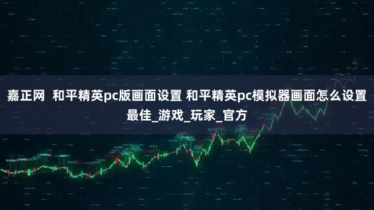 嘉正网  和平精英pc版画面设置 和平精英pc模拟器画面怎么设置最佳_游戏_玩家_官方