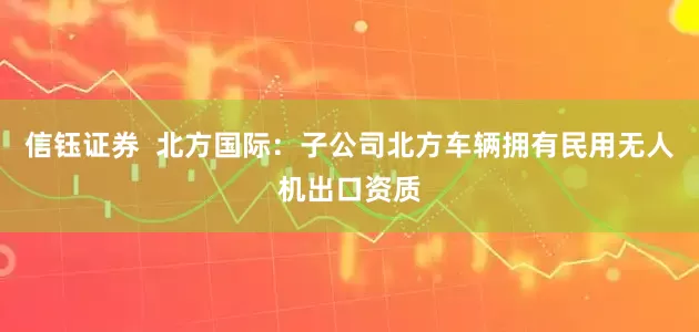 信钰证券  北方国际：子公司北方车辆拥有民用无人机出口资质