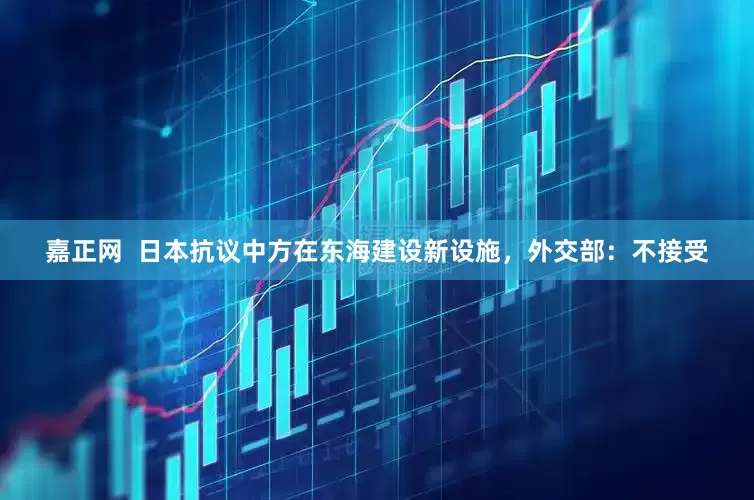 嘉正网  日本抗议中方在东海建设新设施，外交部：不接受