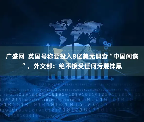 广盛网  英国号称要投入8亿美元调查“中国间谍”，外交部：绝不接受任何污蔑抹黑