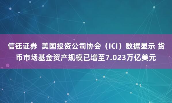 信钰证券  美国投资公司协会（ICI）数据显示 货币市场基金资产规模已增至7.023万亿美元