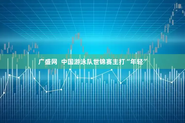 广盛网  中国游泳队世锦赛主打“年轻”