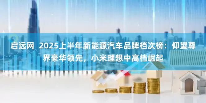 启远网  2025上半年新能源汽车品牌档次榜：仰望尊界豪华领先，小米理想中高档崛起