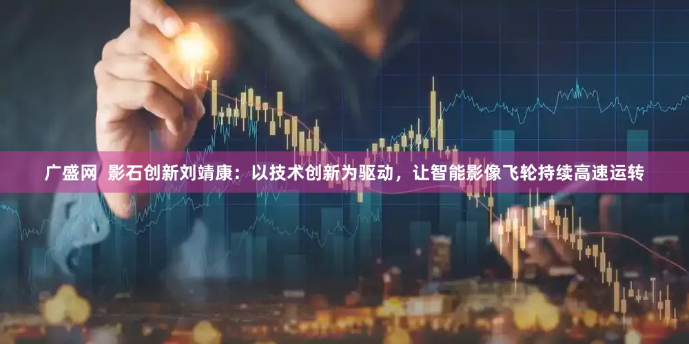 广盛网  影石创新刘靖康：以技术创新为驱动，让智能影像飞轮持续高速运转