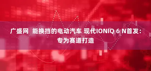 广盛网  能换挡的电动汽车 现代IONIQ 6 N首发：专为赛道打造