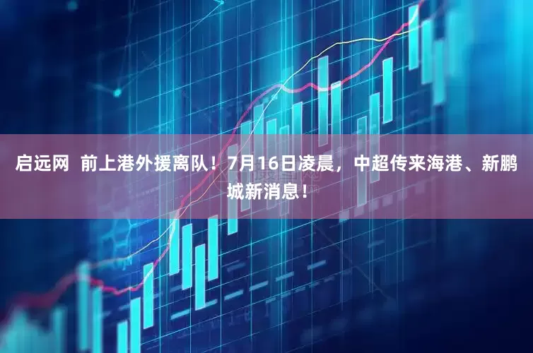 启远网  前上港外援离队！7月16日凌晨，中超传来海港、新鹏城新消息！