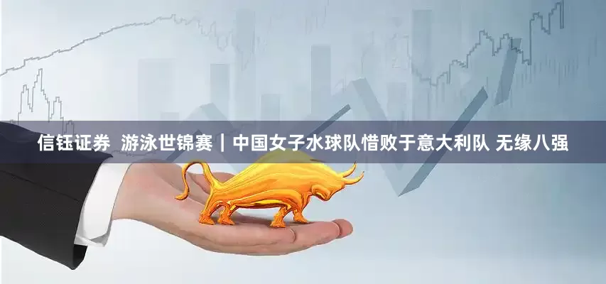 信钰证券  游泳世锦赛｜中国女子水球队惜败于意大利队 无缘八强