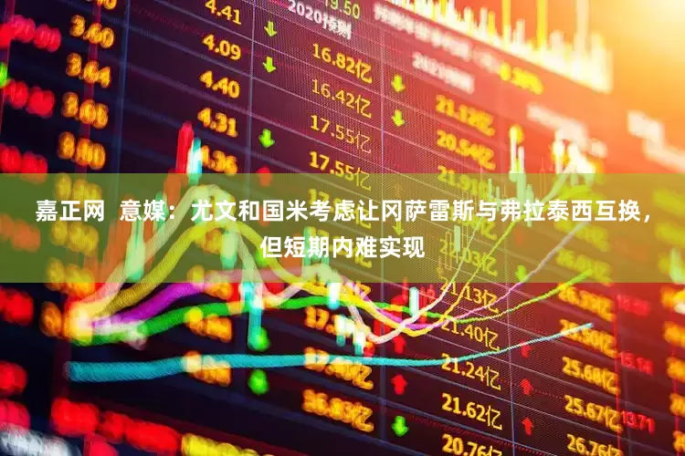 嘉正网  意媒：尤文和国米考虑让冈萨雷斯与弗拉泰西互换，但短期内难实现