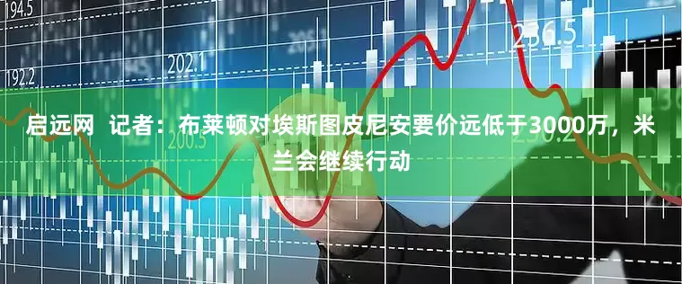启远网  记者：布莱顿对埃斯图皮尼安要价远低于3000万，米兰会继续行动