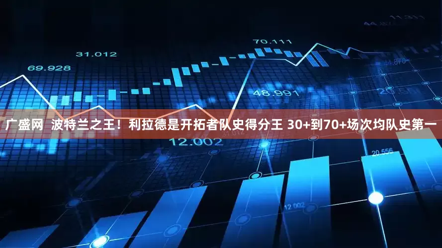 广盛网  波特兰之王！利拉德是开拓者队史得分王 30+到70+场次均队史第一