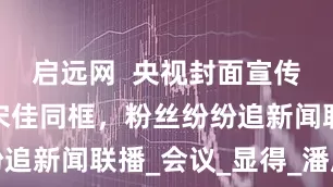 启远网  央视封面宣传，王一博宋佳同框，粉丝纷纷追新闻联播_会议_显得_潘展乐