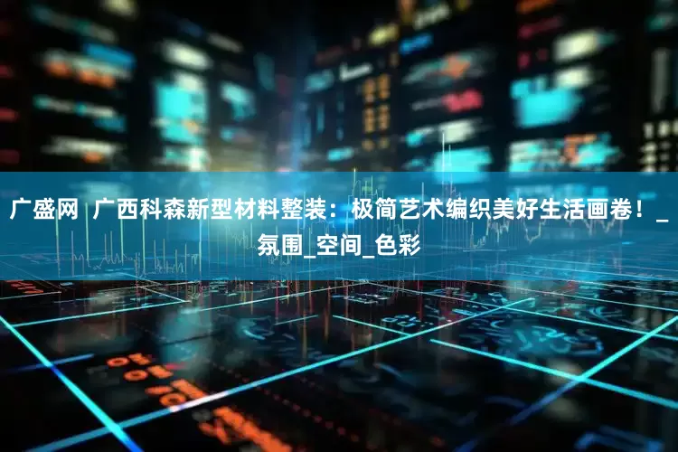 广盛网  广西科森新型材料整装：极简艺术编织美好生活画卷！_氛围_空间_色彩