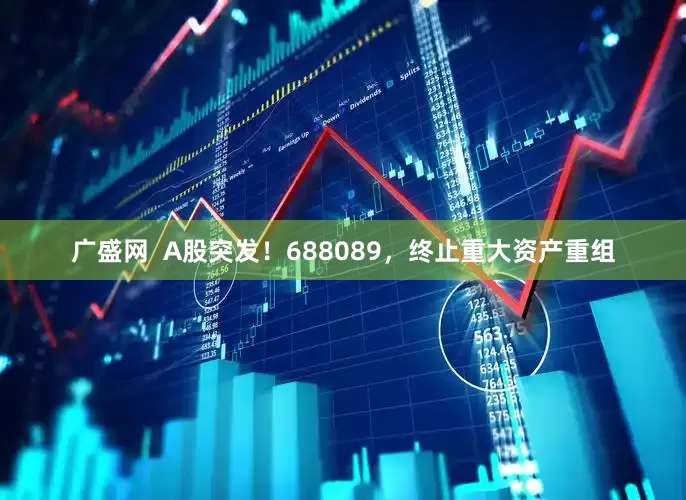 广盛网  A股突发！688089，终止重大资产重组