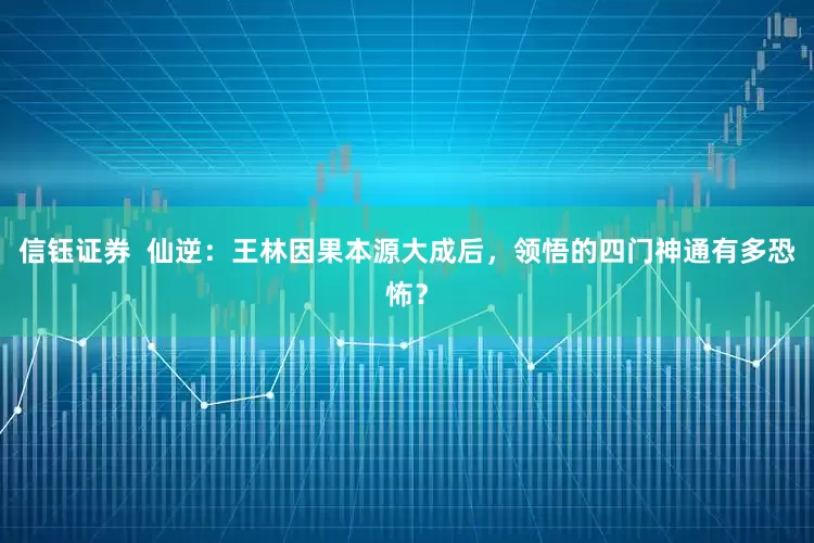 信钰证券  仙逆：王林因果本源大成后，领悟的四门神通有多恐怖？