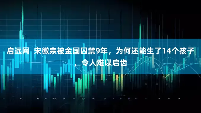 启远网  宋徽宗被金国囚禁9年，为何还能生了14个孩子，令人难以启齿