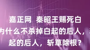 嘉正网  秦昭王赐死白起之后，为什么不杀掉白起的后人，斩草除根？