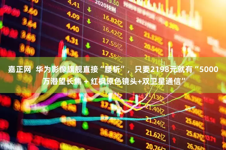 嘉正网  华为影像旗舰直接“腰斩”，只要2198元就有“5000 万潜望长焦 + 红枫原色镜头+双卫星通信”