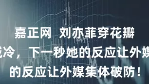 嘉正网  刘亦菲穿花瓣裙被冻到喊冷，下一秒她的反应让外媒集体破防！